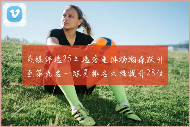 美媒评选25年选秀重排杨瀚森跃升至第九名一球员排名大幅提升28位