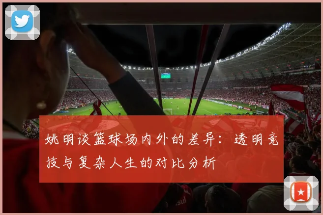 姚明谈篮球场内外的差异：透明竞技与复杂人生的对比分析