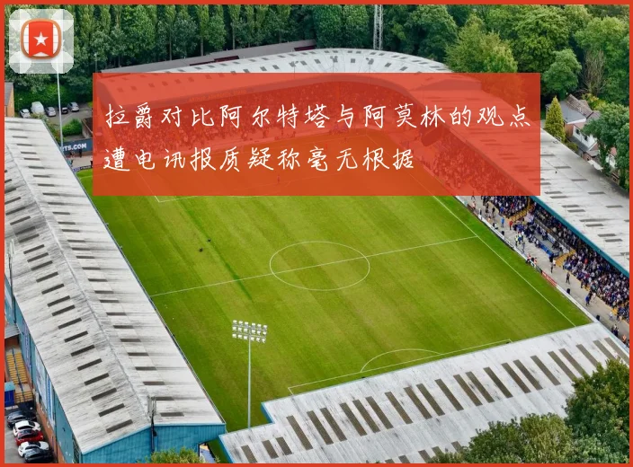 拉爵对比阿尔特塔与阿莫林的观点遭电讯报质疑称毫无根据