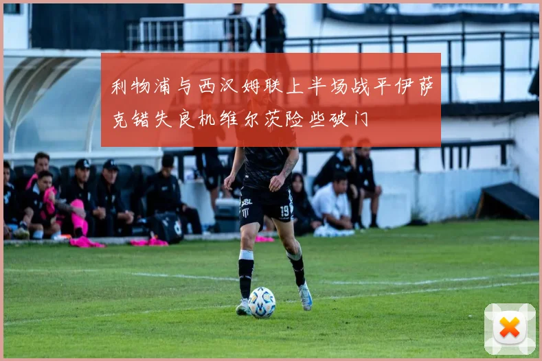 利物浦与西汉姆联上半场战平伊萨克错失良机维尔茨险些破门