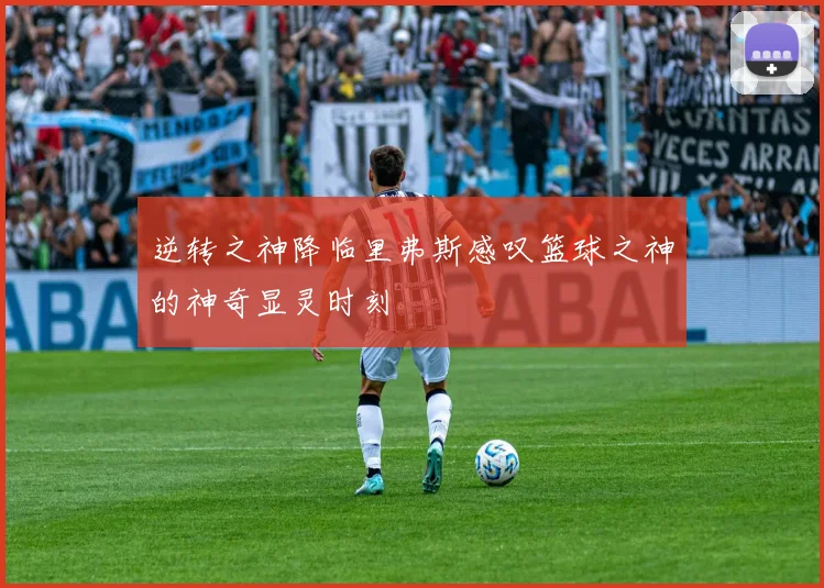 逆转之神降临里弗斯感叹篮球之神的神奇显灵时刻