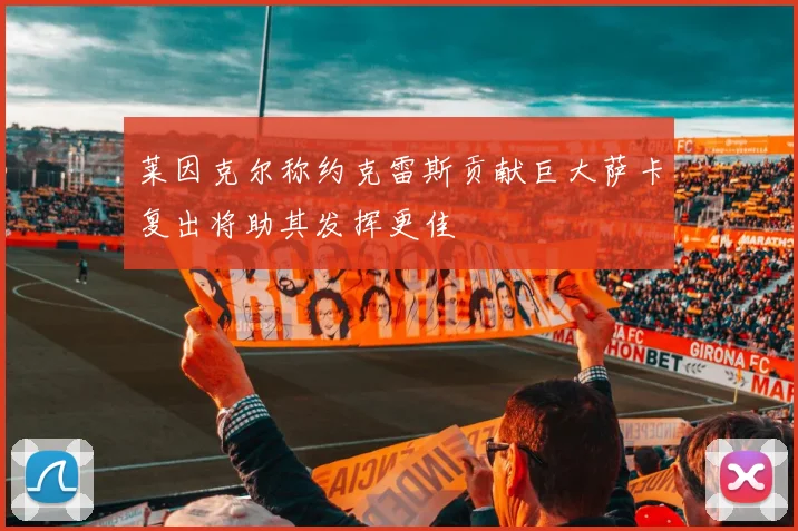 莱因克尔称约克雷斯贡献巨大萨卡复出将助其发挥更佳