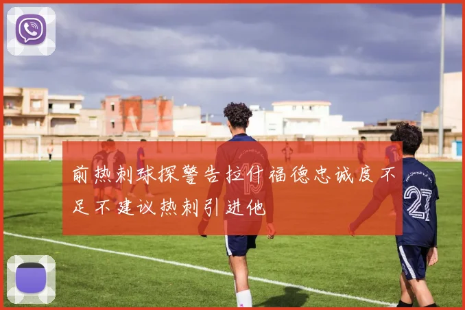 前热刺球探警告拉什福德忠诚度不足不建议热刺引进他
