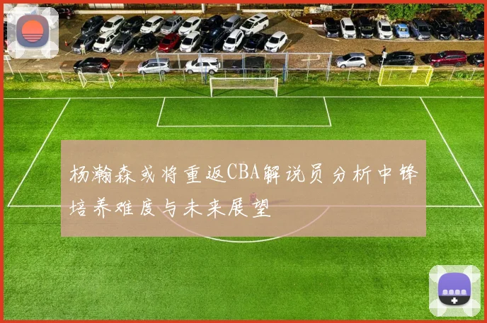 杨瀚森或将重返CBA解说员分析中锋培养难度与未来展望