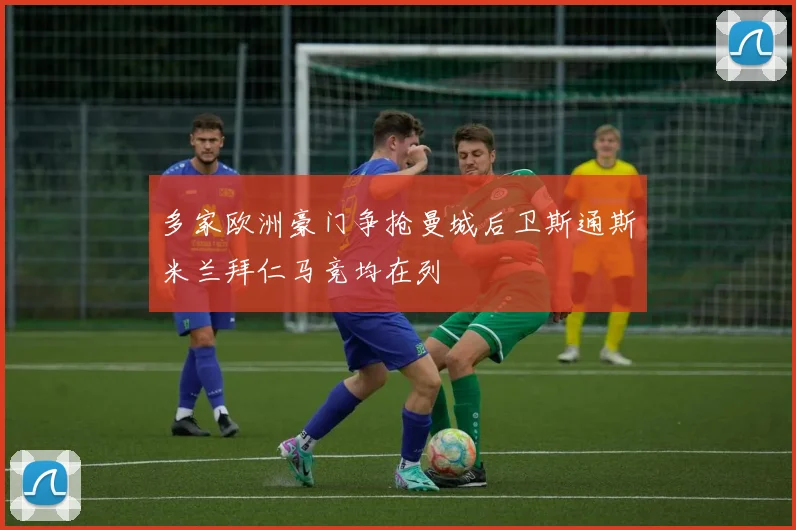 多家欧洲豪门争抢曼城后卫斯通斯米兰拜仁马竞均在列