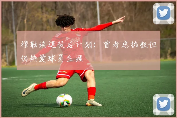 穆勒谈退役后计划：曾考虑执教但仍热爱球员生涯