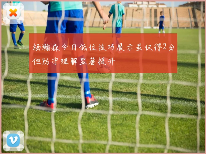 杨瀚森今日低位技巧展示虽仅得2分但防守理解显著提升