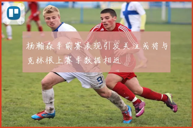 杨瀚森季前赛表现引发关注或将与克林根上赛季数据相近