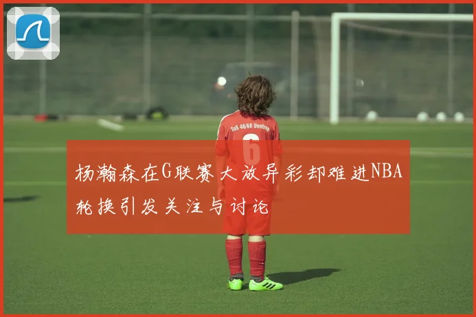 杨瀚森在G联赛大放异彩却难进NBA轮换引发关注与讨论