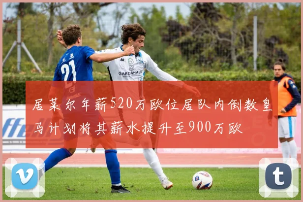 居莱尔年薪520万欧位居队内倒数皇马计划将其薪水提升至900万欧