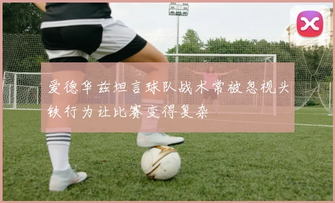 爱德华兹坦言球队战术常被忽视头铁行为让比赛变得复杂