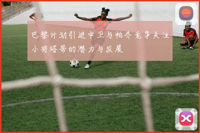 巴黎计划引进中卫与帕乔竞争关注小将塔蒂的潜力与发展