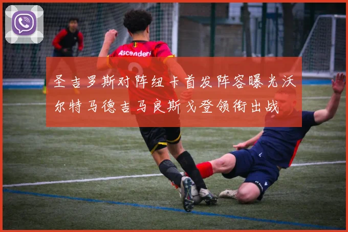 圣吉罗斯对阵纽卡首发阵容曝光沃尔特马德吉马良斯戈登领衔出战