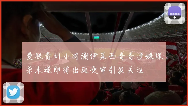 曼联青训小将谢伊莱西哥哥涉嫌谋杀未遂即将出庭受审引发关注