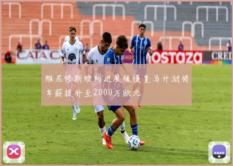 维尼修斯续约进展缓慢皇马计划将年薪提升至2000万欧元