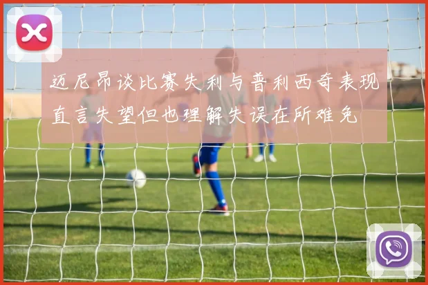 迈尼昂谈比赛失利与普利西奇表现直言失望但也理解失误在所难免