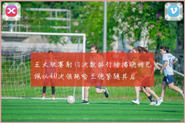 五大联赛射门次数排行榜揭晓姆巴佩以40次领跑哈兰德紧随其后