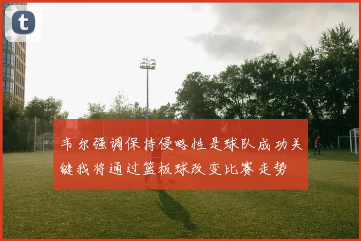 韦尔强调保持侵略性是球队成功关键我将通过篮板球改变比赛走势